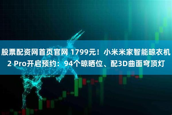 股票配资网首页官网 1799元！小米米家智能晾衣机2 Pro开启预约：94个晾晒位、配3D曲面穹顶灯