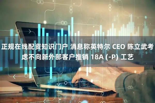 正规在线配资知识门户 消息称英特尔 CEO 陈立武考虑不向新外部客户推销 18A (-P) 工艺