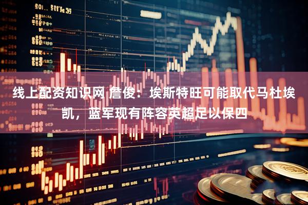 线上配资知识网 詹俊：埃斯特旺可能取代马杜埃凯，蓝军现有阵容英超足以保四