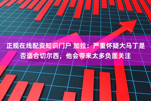 正规在线配资知识门户 加拉：严重怀疑大马丁是否适合切尔西，他会带来太多负面关注