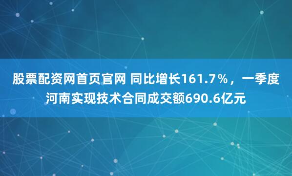 股票配资网首页官网 同比增长161.7％，一季度河南实现技术合同成交额690.6亿元