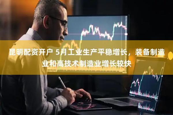昆明配资开户 5月工业生产平稳增长，装备制造业和高技术制造业增长较快