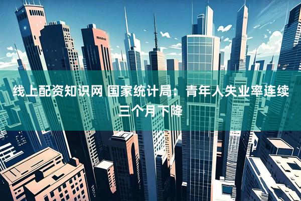 线上配资知识网 国家统计局：青年人失业率连续三个月下降