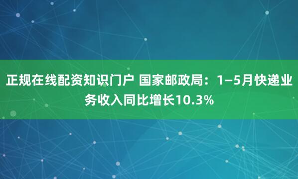 正规在线配资知识门户 国家邮政局：1—5月快递业务收入同比增长10.3%