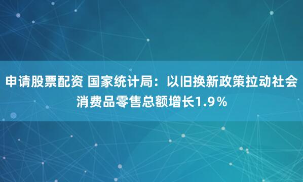 申请股票配资 国家统计局：以旧换新政策拉动社会消费品零售总额增长1.9％
