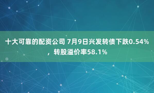 十大可靠的配资公司 7月9日兴发转债下跌0.54%，转股溢价率58.1%