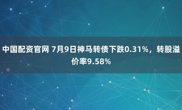 中国配资官网 7月9日神马转债下跌0.31%，转股溢价率9.58%