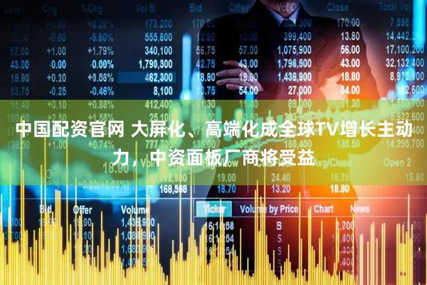中国配资官网 大屏化、高端化成全球TV增长主动力，中资面板厂商将受益