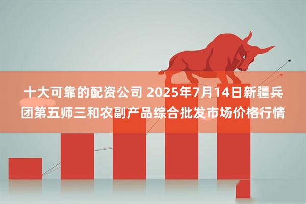 十大可靠的配资公司 2025年7月14日新疆兵团第五师三和农副产品综合批发市场价格行情