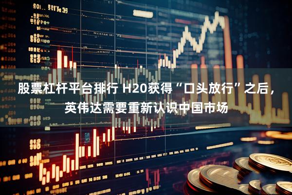 股票杠杆平台排行 H20获得“口头放行”之后，英伟达需要重新认识中国市场