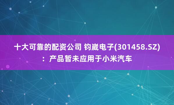 十大可靠的配资公司 钧崴电子(301458.SZ)：产品暂未应用于小米汽车