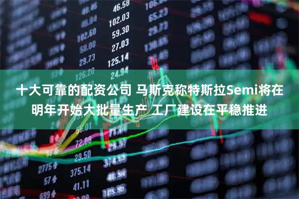 十大可靠的配资公司 马斯克称特斯拉Semi将在明年开始大批量生产 工厂建设在平稳推进