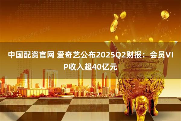中国配资官网 爱奇艺公布2025Q2财报：会员VIP收入超40亿元