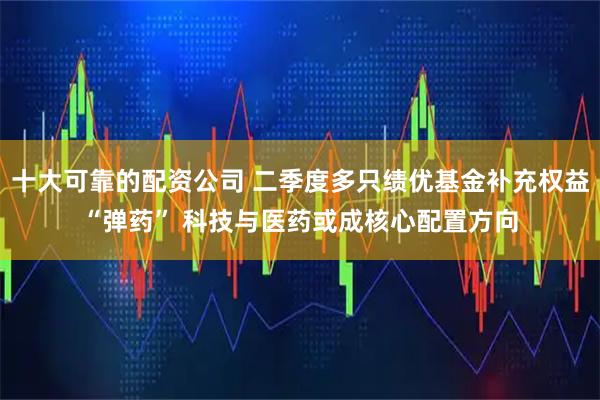 十大可靠的配资公司 二季度多只绩优基金补充权益“弹药” 科技与医药或成核心配置方向