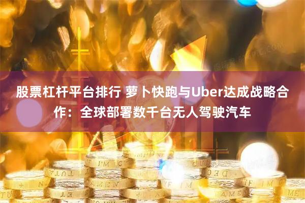 股票杠杆平台排行 萝卜快跑与Uber达成战略合作：全球部署数千台无人驾驶汽车