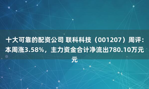 十大可靠的配资公司 联科科技（001207）周评：本周涨3.58%，主力资金合计净流出780.10万元