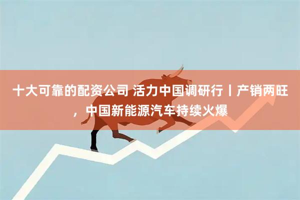 十大可靠的配资公司 活力中国调研行丨产销两旺，中国新能源汽车持续火爆