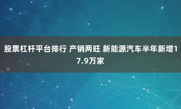 股票杠杆平台排行 产销两旺 新能源汽车半年新增17.9万家