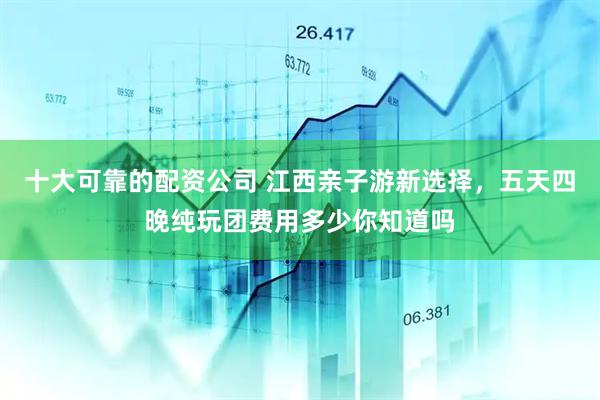 十大可靠的配资公司 江西亲子游新选择，五天四晚纯玩团费用多少你知道吗