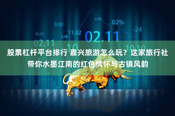 股票杠杆平台排行 嘉兴旅游怎么玩？这家旅行社带你水墨江南的红色情怀与古镇风韵