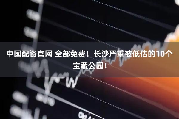 中国配资官网 全部免费！长沙严重被低估的10个宝藏公园！