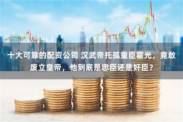 十大可靠的配资公司 汉武帝托孤重臣霍光，竟敢废立皇帝，他到底是忠臣还是奸臣？