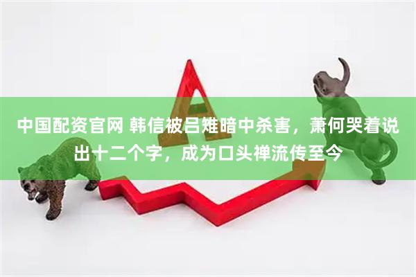 中国配资官网 韩信被吕雉暗中杀害，萧何哭着说出十二个字，成为口头禅流传至今