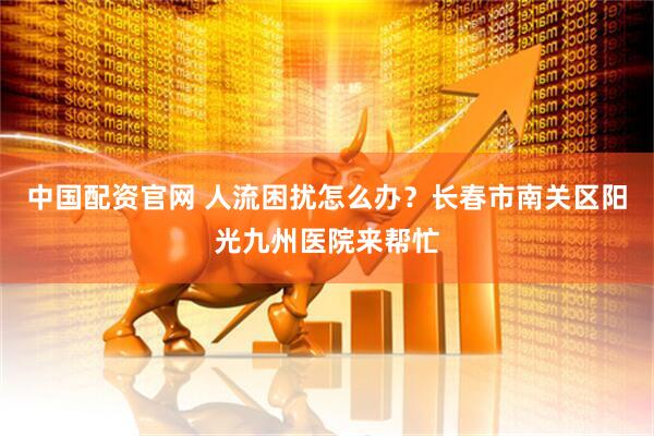 中国配资官网 人流困扰怎么办？长春市南关区阳光九州医院来帮忙