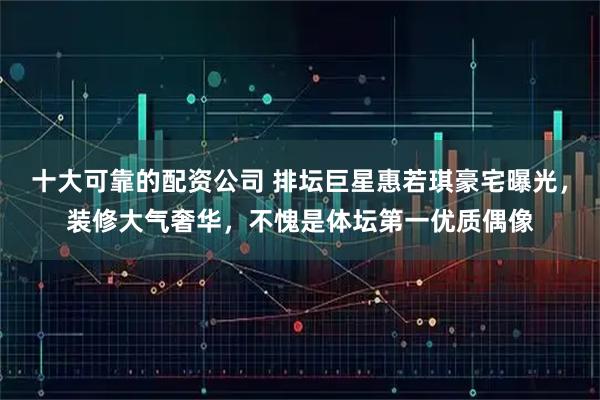 十大可靠的配资公司 排坛巨星惠若琪豪宅曝光，装修大气奢华，不愧是体坛第一优质偶像