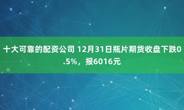 十大可靠的配资公司 12月31日瓶片期货收盘下跌0.5%，报6016元