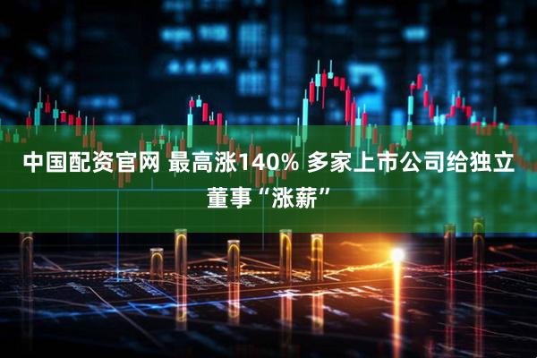 中国配资官网 最高涨140% 多家上市公司给独立董事“涨薪”